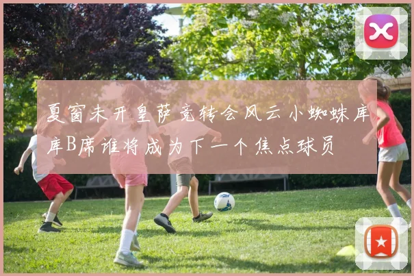夏窗未开皇萨竞转会风云小蜘蛛库库B席谁将成为下一个焦点球员